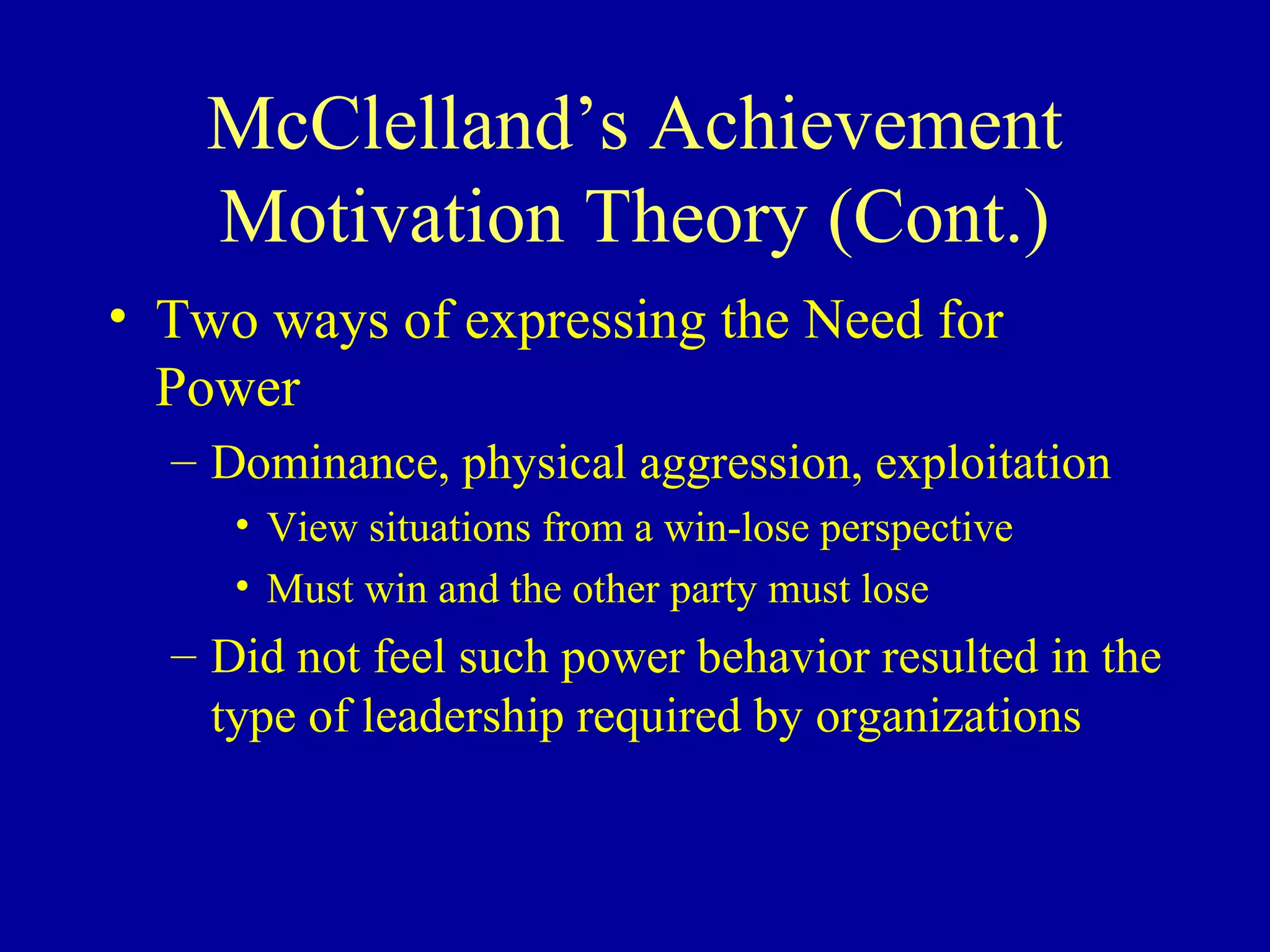 McClelland’s Achievement
Motivation Theory (Cont.)
• Two ways of expressing the Need for
Power
– Dominance, physical aggression, exploitation
• View situations from a win-lose perspective
• Must win and the other party must lose
– Did not feel such power behavior resulted in the
type of leadership required by organizations
 
