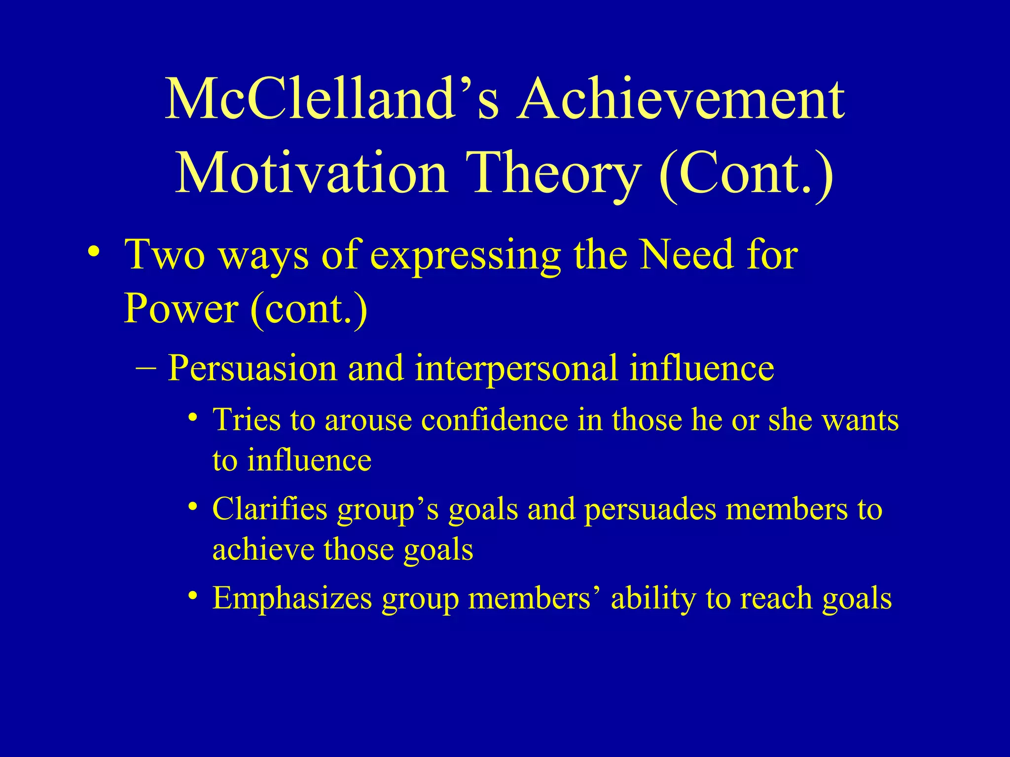 McClelland’s Achievement
Motivation Theory (Cont.)
• Two ways of expressing the Need for
Power (cont.)
– Persuasion and interpersonal influence
• Tries to arouse confidence in those he or she wants
to influence
• Clarifies group’s goals and persuades members to
achieve those goals
• Emphasizes group members’ ability to reach goals
 