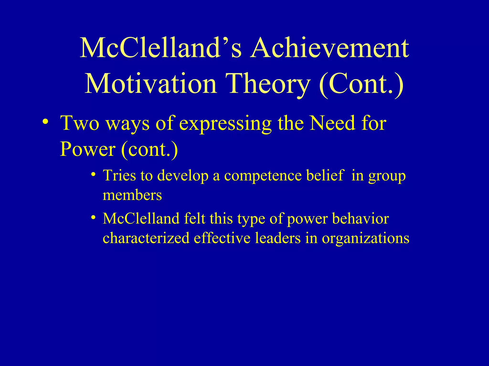 McClelland’s Achievement
Motivation Theory (Cont.)
• Two ways of expressing the Need for
Power (cont.)
• Tries to develop a competence belief in group
members
• McClelland felt this type of power behavior
characterized effective leaders in organizations
 