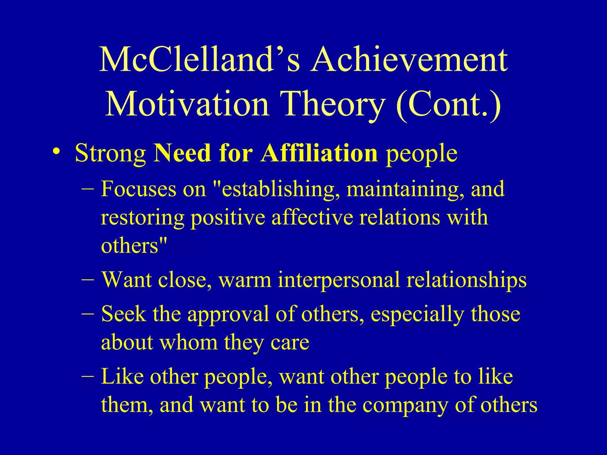 McClelland’s Achievement
Motivation Theory (Cont.)
• Strong Need for Affiliation people
– Focuses on "establishing, maintaining, and
restoring positive affective relations with
others"
– Want close, warm interpersonal relationships
– Seek the approval of others, especially those
about whom they care
– Like other people, want other people to like
them, and want to be in the company of others
 
