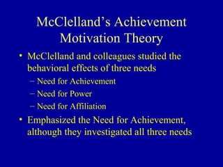 McClelland’s Achievement
Motivation Theory
• McClelland and colleagues studied the
behavioral effects of three needs
– Need for Achievement
– Need for Power
– Need for Affiliation
• Emphasized the Need for Achievement,
although they investigated all three needs
 