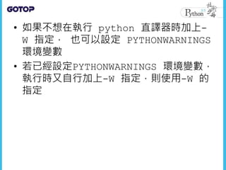 • 如果不想在執行 python 直譯器時加上-
W 指定， 也可以設定 PYTHONWARNINGS
環境變數
• 若已經設定PYTHONWARNINGS 環境變數，
執行時又自行加上-W 指定，則使用-W 的
指定
 