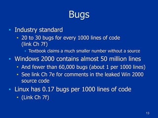 13
Bugs
■ Industry standard
■ 20 to 30 bugs for every 1000 lines of code 
(link Ch 7f)
■ Textbook claims a much smaller number without a source
■ Windows 2000 contains almost 50 million lines
■ And fewer than 60,000 bugs (about 1 per 1000 lines)
■ See link Ch 7e for comments in the leaked Win 2000
source code
■ Linux has 0.17 bugs per 1000 lines of code
■ (Link Ch 7f)
 