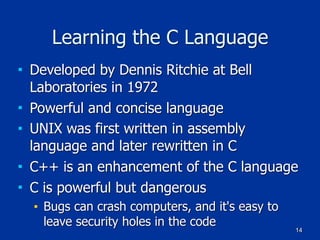 14
Learning the C Language
■ Developed by Dennis Ritchie at Bell
Laboratories in 1972
■ Powerful and concise language
■ UNIX was first written in assembly
language and later rewritten in C
■ C++ is an enhancement of the C language
■ C is powerful but dangerous
■ Bugs can crash computers, and it's easy to
leave security holes in the code
 