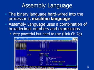 15
Assembly Language
■ The binary language hard-wired into the
processor is machine language
■ Assembly Language uses a combination of
hexadecimal numbers and expressions
■ Very powerful but hard to use (Link Ch 7g)
 