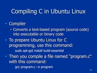 16
Compiling C in Ubuntu Linux
■ Compiler
■ Converts a text-based program (source code)
into executable or binary code
■ To prepare Ubuntu Linux for C
programming, use this command:
sudo apt-get install build-essential
■ Then you compile a file named "program.c"
with this command:
gcc program.c –o program
 