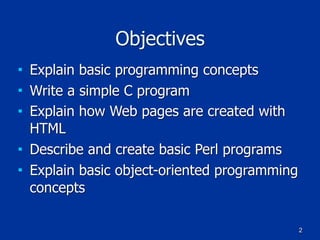 2
Objectives
■ Explain basic programming concepts
■ Write a simple C program
■ Explain how Web pages are created with
HTML
■ Describe and create basic Perl programs
■ Explain basic object-oriented programming
concepts
 