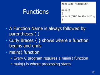 20
Functions
■ A Function Name is always followed by
parentheses ( )
■ Curly Braces { } shows where a function
begins and ends
■ main() function
■ Every C program requires a main() function
■ main() is where processing starts
 