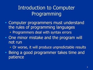 3
Introduction to Computer
Programming
■ Computer programmers must understand
the rules of programming languages
■ Programmers deal with syntax errors
■ One minor mistake and the program will
not run
■ Or worse, it will produce unpredictable results
■ Being a good programmer takes time and
patience
 