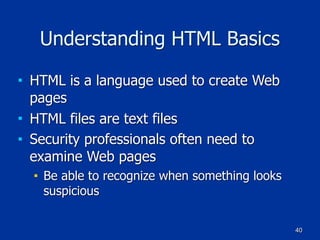40
Understanding HTML Basics
■ HTML is a language used to create Web
pages
■ HTML files are text files
■ Security professionals often need to
examine Web pages
■ Be able to recognize when something looks
suspicious
 