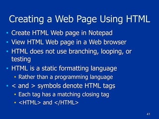 41
Creating a Web Page Using HTML
■ Create HTML Web page in Notepad
■ View HTML Web page in a Web browser
■ HTML does not use branching, looping, or
testing
■ HTML is a static formatting language
■ Rather than a programming language
■ < and > symbols denote HTML tags
■ Each tag has a matching closing tag
■ <HTML> and </HTML>
 