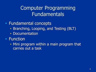 4
Computer Programming
Fundamentals
■ Fundamental concepts
■ Branching, Looping, and Testing (BLT)
■ Documentation
■ Function
■ Mini program within a main program that
carries out a task
 