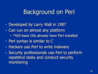 46
Background on Perl
■ Developed by Larry Wall in 1987
■ Can run on almost any platform
■ *NIX-base OSs already have Perl installed
■ Perl syntax is similar to C
■ Hackers use Perl to write malware
■ Security professionals use Perl to perform
repetitive tasks and conduct security
monitoring
 