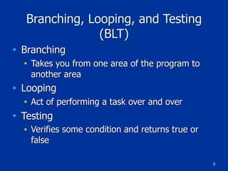 5
Branching, Looping, and Testing
(BLT)
■ Branching
■ Takes you from one area of the program to
another area
■ Looping
■ Act of performing a task over and over
■ Testing
■ Verifies some condition and returns true or
false
 