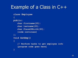 56
Example of a Class in C++
class Employee
{
public:
char firstname[25];
char lastname[25];
char PlaceOfBirth[30];
[code continues]
};
void GetEmp()
{
// Perform tasks to get employee info
[program code goes here]
}
 