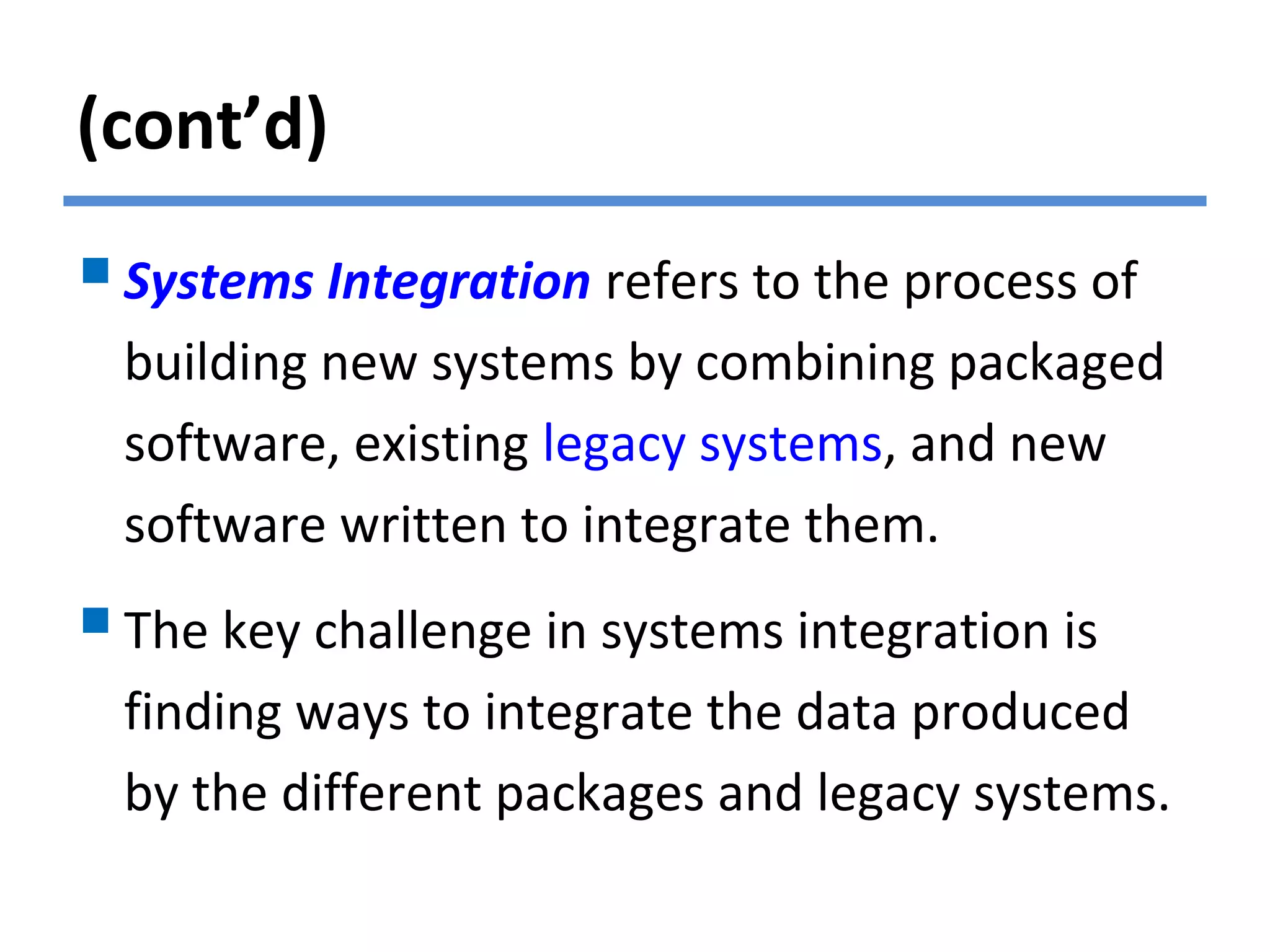 (cont’d)
Systems Integration refers to the process of
building new systems by combining packaged
software, existing legacy systems, and new
software written to integrate them.
The key challenge in systems integration is
finding ways to integrate the data produced
by the different packages and legacy systems.
 