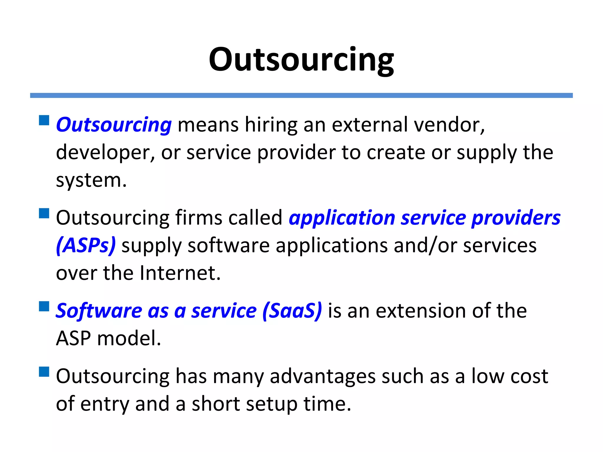 Outsourcing
Outsourcing means hiring an external vendor,
developer, or service provider to create or supply the
system.
Outsourcing firms called application service providers
(ASPs) supply software applications and/or services
over the Internet.
Software as a service (SaaS) is an extension of the
ASP model.
Outsourcing has many advantages such as a low cost
of entry and a short setup time.
 