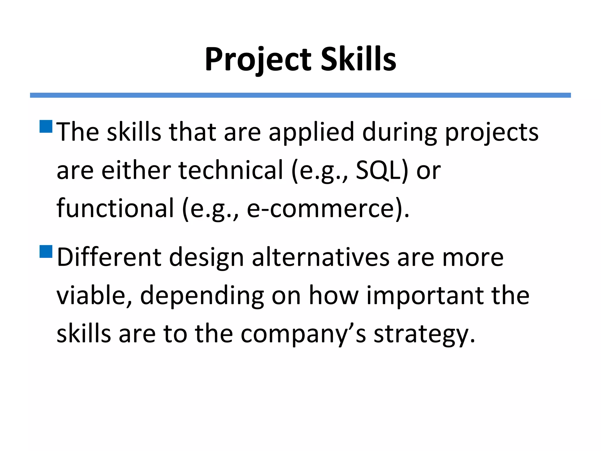 Project Skills
The skills that are applied during projects
are either technical (e.g., SQL) or
functional (e.g., e-commerce).
Different design alternatives are more
viable, depending on how important the
skills are to the company’s strategy.
 