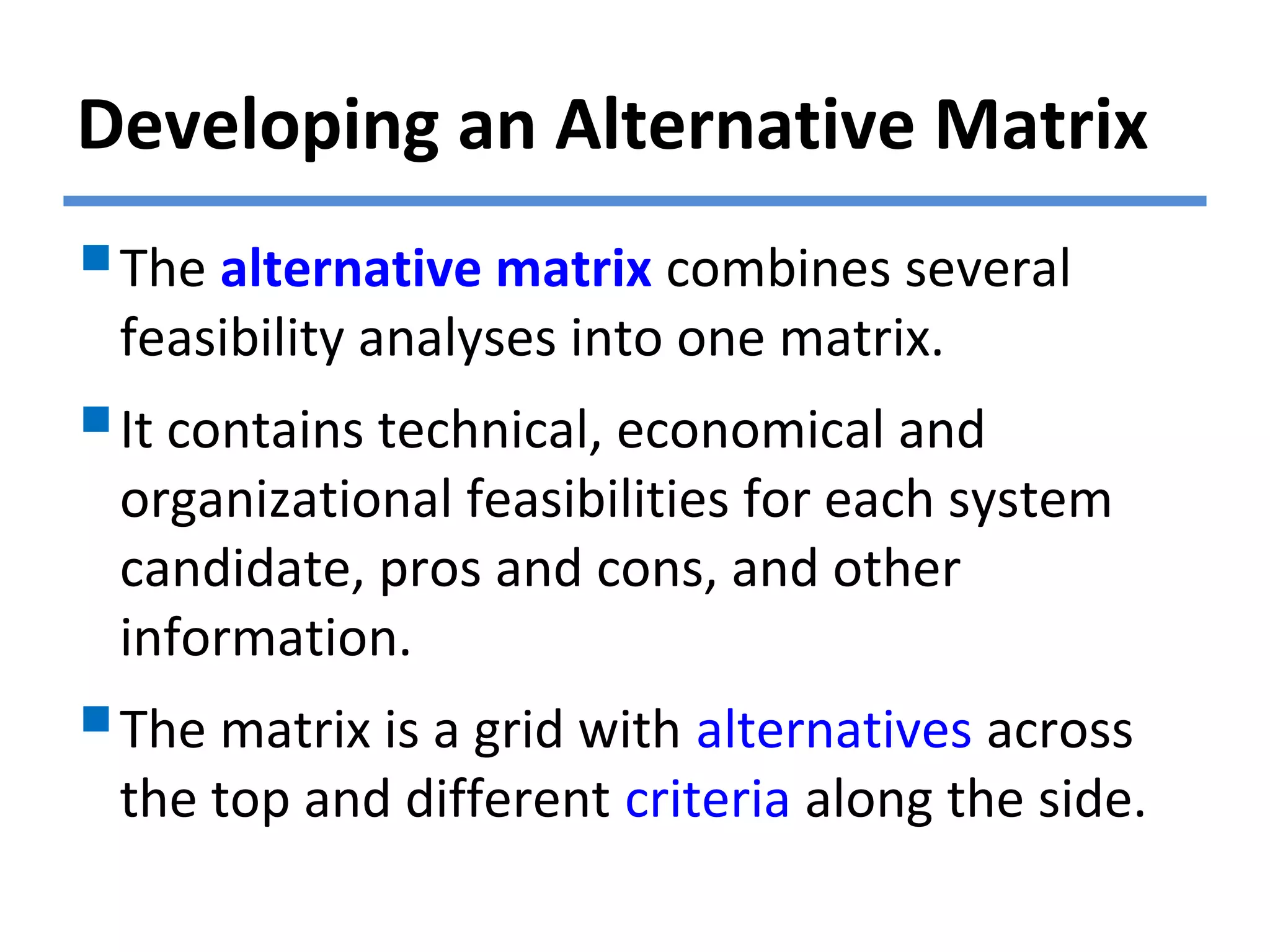 Developing an Alternative Matrix
The alternative matrix combines several
feasibility analyses into one matrix.
It contains technical, economical and
organizational feasibilities for each system
candidate, pros and cons, and other
information.
The matrix is a grid with alternatives across
the top and different criteria along the side.
 