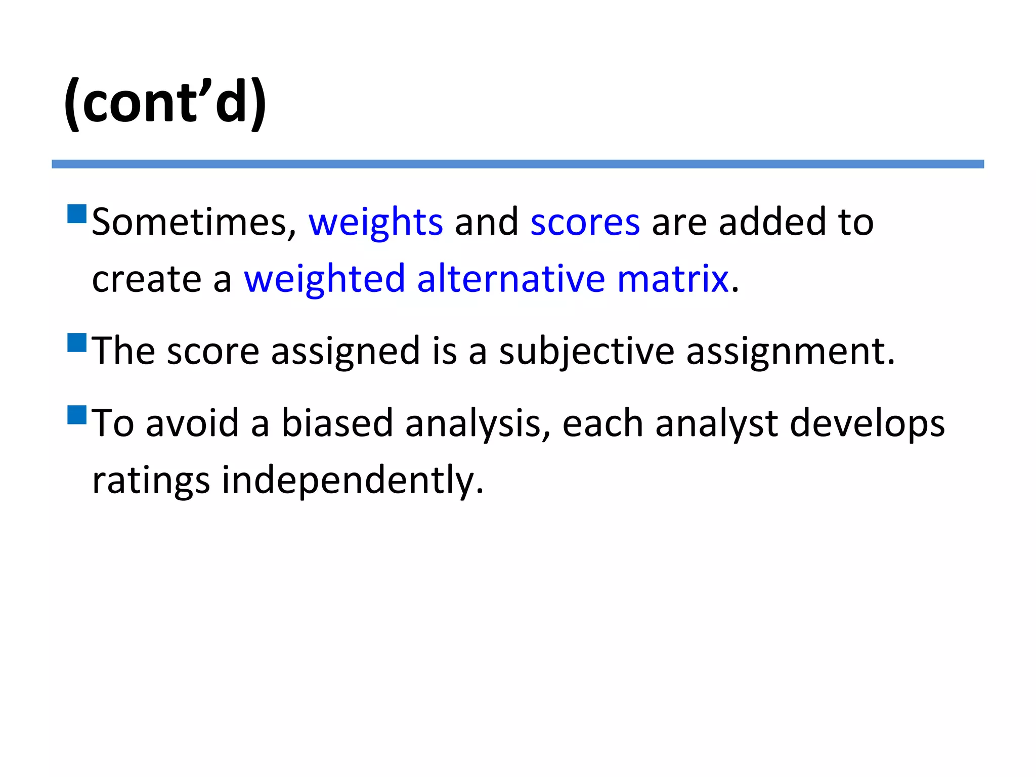 (cont’d)
Sometimes, weights and scores are added to
create a weighted alternative matrix.
The score assigned is a subjective assignment.
To avoid a biased analysis, each analyst develops
ratings independently.
 