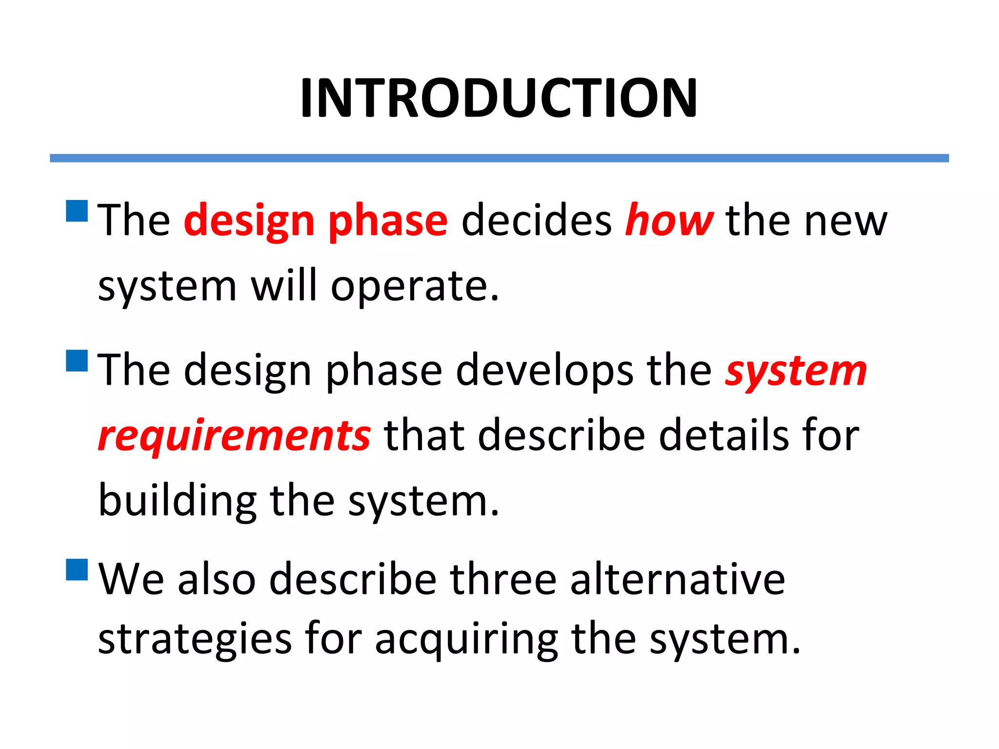 INTRODUCTION
The design phase decides how the new
system will operate.
The design phase develops the system
requirements that describe details for
building the system.
We also describe three alternative
strategies for acquiring the system.
 