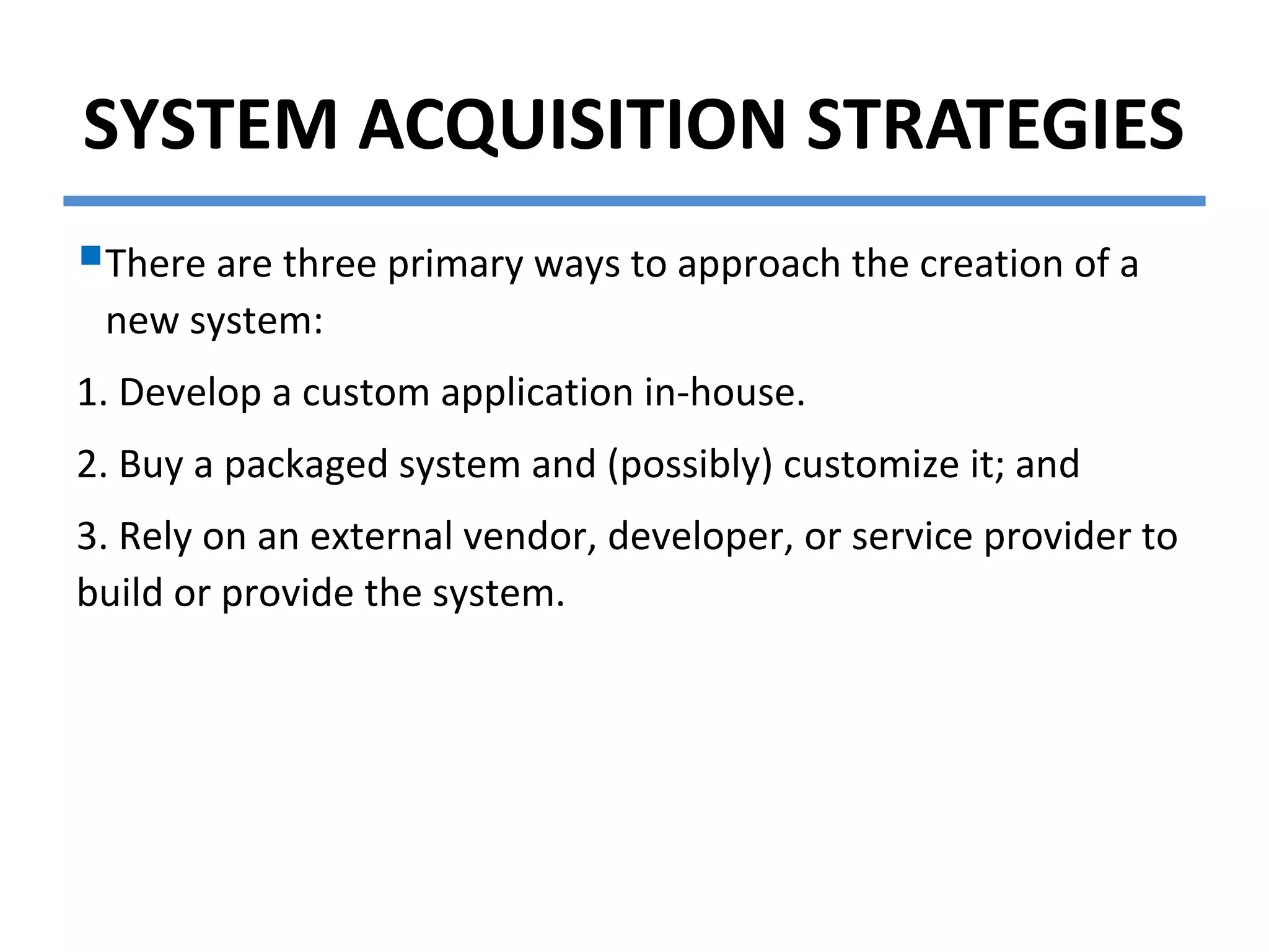 SYSTEM ACQUISITION STRATEGIES
There are three primary ways to approach the creation of a
new system:
1. Develop a custom application in-house.
2. Buy a packaged system and (possibly) customize it; and
3. Rely on an external vendor, developer, or service provider to
build or provide the system.
 