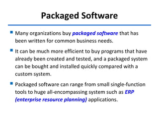 Packaged Software
 Many organizations buy packaged software that has
been written for common business needs.
 It can be much more efficient to buy programs that have
already been created and tested, and a packaged system
can be bought and installed quickly compared with a
custom system.
 Packaged software can range from small single-function
tools to huge all-encompassing system such as ERP
(enterprise resource planning) applications.
 