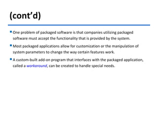 (cont’d)
One problem of packaged software is that companies utilizing packaged
software must accept the functionality that is provided by the system.
Most packaged applications allow for customization or the manipulation of
system parameters to change the way certain features work.
A custom-built add-on program that interfaces with the packaged application,
called a workaround, can be created to handle special needs.
 