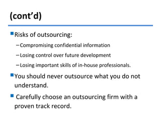 (cont’d)
Risks of outsourcing:
–Compromising confidential information
–Losing control over future development
–Losing important skills of in-house professionals.
You should never outsource what you do not
understand.
 Carefully choose an outsourcing firm with a
proven track record.
 