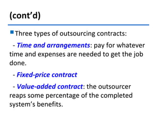 (cont’d)
Three types of outsourcing contracts:
- Time and arrangements: pay for whatever
time and expenses are needed to get the job
done.
- Fixed-price contract
- Value-added contract: the outsourcer
reaps some percentage of the completed
system’s benefits.
 