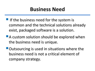 Business Need
 If the business need for the system is
common and the technical solutions already
exist, packaged software is a solution.
A custom solution should be explored when
the business need is unique.
Outsourcing is used in situations where the
business need is not a critical element of
company strategy.
 