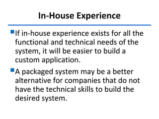In-House Experience
If in-house experience exists for all the
functional and technical needs of the
system, it will be easier to build a
custom application.
A packaged system may be a better
alternative for companies that do not
have the technical skills to build the
desired system.
 