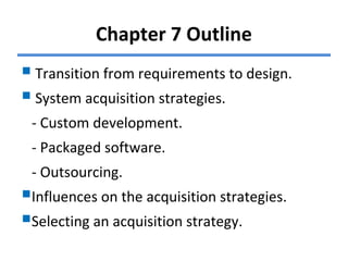 Chapter 7 Outline
Transition from requirements to design.
System acquisition strategies.
- Custom development.
- Packaged software.
- Outsourcing.
Influences on the acquisition strategies.
Selecting an acquisition strategy.
 