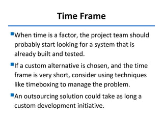 Time Frame
When time is a factor, the project team should
probably start looking for a system that is
already built and tested.
If a custom alternative is chosen, and the time
frame is very short, consider using techniques
like timeboxing to manage the problem.
An outsourcing solution could take as long a
custom development initiative.
 