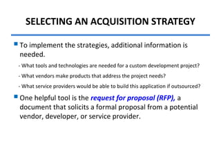 SELECTING AN ACQUISITION STRATEGY
To implement the strategies, additional information is
needed.
- What tools and technologies are needed for a custom development project?
- What vendors make products that address the project needs?
- What service providers would be able to build this application if outsourced?
One helpful tool is the request for proposal (RFP), a
document that solicits a formal proposal from a potential
vendor, developer, or service provider.
 