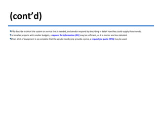 (cont’d)
RFPs describe in detail the system or service that is needed, and vendor respond by describing in detail how they could supply those needs.
For smaller projects with smaller budgets, a request for information (RFI) may be sufficient, as it is shorter and less detailed.
When a list of equipment is so complete that the vendor needs only provide a price, a request for quote (RFQ) may be used.
 