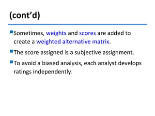 (cont’d)
Sometimes, weights and scores are added to
create a weighted alternative matrix.
The score assigned is a subjective assignment.
To avoid a biased analysis, each analyst develops
ratings independently.
 