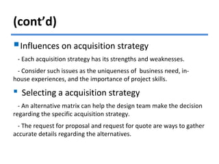 (cont’d)
Influences on acquisition strategy
- Each acquisition strategy has its strengths and weaknesses.
- Consider such issues as the uniqueness of business need, in-
house experiences, and the importance of project skills.
 Selecting a acquisition strategy
- An alternative matrix can help the design team make the decision
regarding the specific acquisition strategy.
- The request for proposal and request for quote are ways to gather
accurate details regarding the alternatives.
 