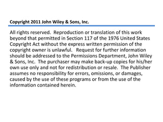 Copyright 2011 John Wiley & Sons, Inc.
All rights reserved. Reproduction or translation of this work
beyond that permitted in Section 117 of the 1976 United States
Copyright Act without the express written permission of the
copyright owner is unlawful. Request for further information
should be addressed to the Permissions Department, John Wiley
& Sons, Inc. The purchaser may make back-up copies for his/her
own use only and not for redistribution or resale. The Publisher
assumes no responsibility for errors, omissions, or damages,
caused by the use of these programs or from the use of the
information contained herein.
 