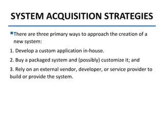 SYSTEM ACQUISITION STRATEGIES
There are three primary ways to approach the creation of a
new system:
1. Develop a custom application in-house.
2. Buy a packaged system and (possibly) customize it; and
3. Rely on an external vendor, developer, or service provider to
build or provide the system.
 