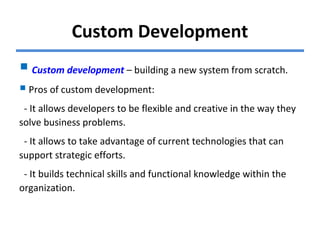 Custom Development
Custom development – building a new system from scratch.
Pros of custom development:
- It allows developers to be flexible and creative in the way they
solve business problems.
- It allows to take advantage of current technologies that can
support strategic efforts.
- It builds technical skills and functional knowledge within the
organization.
 