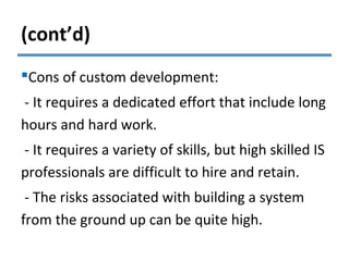 (cont’d)
Cons of custom development:
- It requires a dedicated effort that include long
hours and hard work.
- It requires a variety of skills, but high skilled IS
professionals are difficult to hire and retain.
- The risks associated with building a system
from the ground up can be quite high.
 
