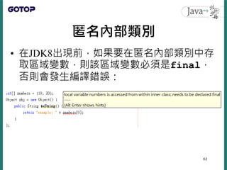 匿名內部類別
• 在JDK8出現前，如果要在匿名內部類別中存
取區域變數，則該區域變數必須是final，
否則會發生編譯錯誤：
61
 
