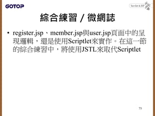 綜合練習／微網誌
• register.jsp、member.jsp與user.jsp頁面中的呈
現邏輯，還是使用Scriptlet來實作。在這一節
的綜合練習中，將使用JSTL來取代Scriptlet
75
 