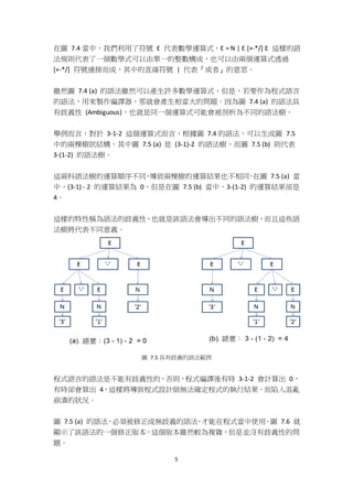5
在圖 7.4 當中，我們利用了符號 E 代表數學運算式，E = N | E [+-*/] E 這樣的語
法規則代表了一個數學式可以由單一的整數構成，也可以由兩個運算式透過
[+-*/] 符號連接而成，其中的直線符號 | 代表『或者』的意思。
雖然圖 7.4 (a) 的語法雖然可以產生許多數學運算式，但是，若要作為程式語言
的語法，用來製作編譯器，那就會產生相當大的問題。因為圖 7.4 (a) 的語法具
有歧義性 (Ambiguous)，也就是同一個運算式可能會被剖析為不同的語法樹。
舉例而言，對於 3-1-2 這個運算式而言，根據圖 7.4 的語法，可以生成圖 7.5
中的兩棵樹狀結構，其中圖 7.5 (a) 是 (3-1)-2 的語法樹，而圖 7.5 (b) 則代表
3-(1-2) 的語法樹。
這兩科語法樹的運算順序不同，導致兩棵樹的運算結果也不相同，在圖 7.5 (a) 當
中，(3-1) - 2 的運算結果為 0，但是在圖 7.5 (b) 當中，3-(1-2) 的運算結果卻是
4。
這樣的特性稱為語法的歧義性，也就是該語法會導出不同的語法樹，而且這些語
法樹將代表不同意義。
圖 7.5 具有歧義的語法範例
程式語言的語法是不能有歧義性的，否則，程式編譯後有時 3-1-2 會計算出 0，
有時卻會算出 4，這樣將導致程式設計師無法確定程式的執行結果，而陷入混亂
崩潰的狀況。
圖 7.5 (a) 的語法，必須被修正成無歧義的語法，才能在程式當中使用。圖 7.6 就
顯示了該語法的一個修正版本，這個版本雖然較為複雜，但是並沒有歧義性的問
題。
 