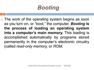 Booting
 The work of the operating system begins as soon
as you turn on, or “boot,” the computer. Booting is
the process of loading an operating system
into a computer’s main memory. This loading is
accomplished automatically by programs stored
permanently in the computer’s electronic circuitry
(called read-only memory, or ROM,
3/9/2020Gulab Devi Educational Complex Lahore
13
 