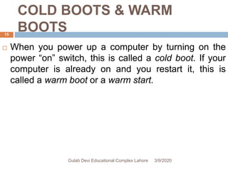 COLD BOOTS & WARM
BOOTS
 When you power up a computer by turning on the
power “on” switch, this is called a cold boot. If your
computer is already on and you restart it, this is
called a warm boot or a warm start.
3/9/2020Gulab Devi Educational Complex Lahore
15
 