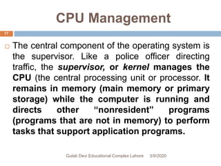 CPU Management
 The central component of the operating system is
the supervisor. Like a police officer directing
traffic, the supervisor, or kernel manages the
CPU (the central processing unit or processor. It
remains in memory (main memory or primary
storage) while the computer is running and
directs other “nonresident” programs
(programs that are not in memory) to perform
tasks that support application programs.
3/9/2020Gulab Devi Educational Complex Lahore
17
 