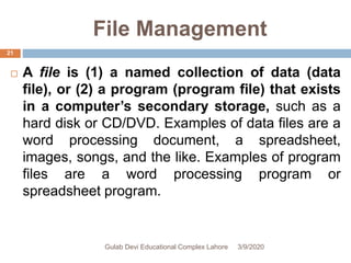 File Management
 A file is (1) a named collection of data (data
file), or (2) a program (program file) that exists
in a computer’s secondary storage, such as a
hard disk or CD/DVD. Examples of data files are a
word processing document, a spreadsheet,
images, songs, and the like. Examples of program
files are a word processing program or
spreadsheet program.
3/9/2020Gulab Devi Educational Complex Lahore
21
 