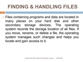 FINDING & HANDLING FILES
 Files containing programs and data are located in
many places on your hard disk and other
secondary storage devices. The operating
system records the storage location of all files. If
you move, rename, or delete a file, the operating
system manages such changes and helps you
locate and gain access to it.
3/9/2020Gulab Devi Educational Complex Lahore
23
 